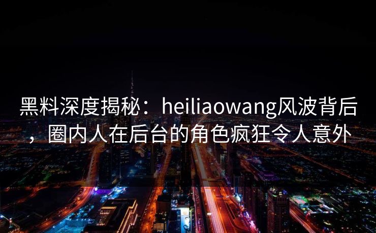 黑料深度揭秘：heiliaowang风波背后，圈内人在后台的角色疯狂令人意外