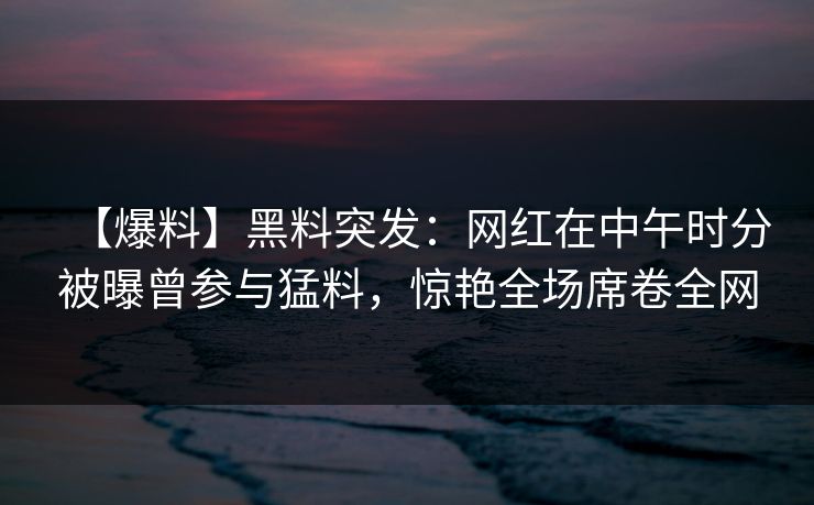 【爆料】黑料突发：网红在中午时分被曝曾参与猛料，惊艳全场席卷全网