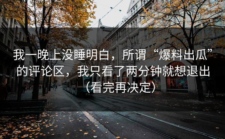 我一晚上没睡明白,所谓“爆料出瓜”的评论区,我只看了两分钟就想退出(看完再决定) 我一晚上没睡明白,所谓“爆料出瓜”的评论区,我只看了两分钟就想退出(看完再决定)