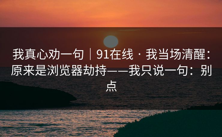 我真心劝一句|91在线 · 我当场清醒:原来是浏览器劫持——我只说一句:别点 我真心劝一句|91在线 · 我当场清醒:原来是浏览器劫持——我只说一句:别点