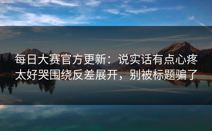 每日大赛官方更新:说实话有点心疼太好哭围绕反差展开,别被标题骗了 每日大赛官方更新:说实话有点心疼太好哭围绕反差展开,别被标题骗了