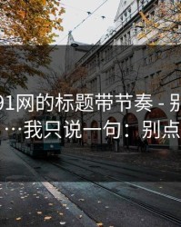 别再被91网的标题带节奏 - 别再搜索…我只说一句：别点