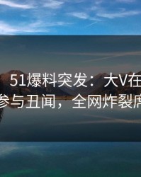 【爆料】51爆料突发：大V在傍晚时刻被曝曾参与丑闻，全网炸裂席卷全网