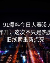 说实话，91爆料今日大赛没人想到会从这里炸开，这次不只是热度高，把旧线索重新点亮