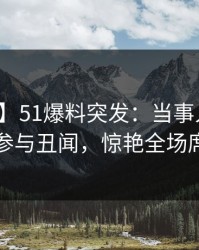 【爆料】51爆料突发：当事人在昨晚被曝曾参与丑闻，惊艳全场席卷全网