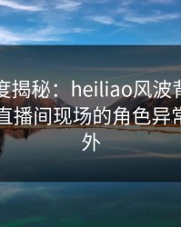 黑料深度揭秘：heiliao风波背后，圈内人在直播间现场的角色异常令人意外