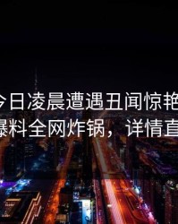 明星在今日凌晨遭遇丑闻惊艳全场，51爆料全网炸锅，详情直击