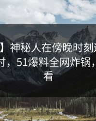 【震惊】神秘人在傍晚时刻遭遇秘闻愤怒声讨，51爆料全网炸锅，详情查看