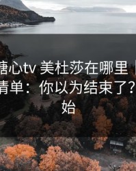 别再问糖心tv 美杜莎在哪里｜先看这份排雷清单：你以为结束了？才刚开始