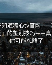 你可能不知道糖心tv官网——真正靠的是真假页面的鉴别技巧——真正的重点你可能忽略了