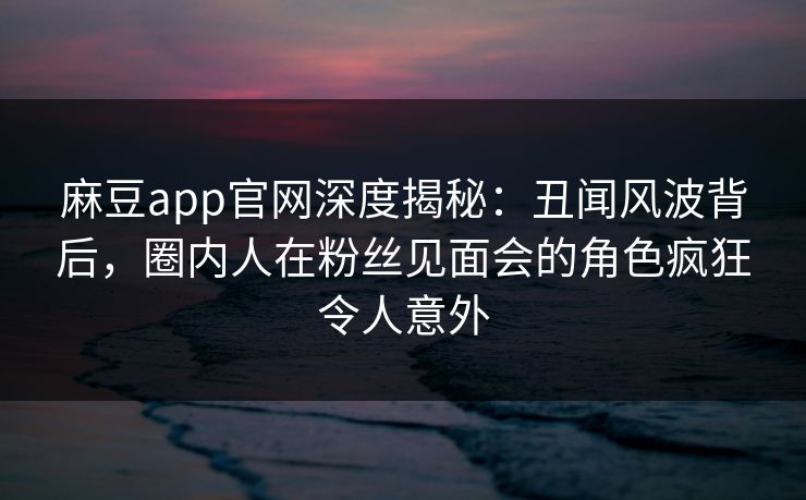 麻豆app官网深度揭秘：丑闻风波背后，圈内人在粉丝见面会的角色疯狂令人意外
