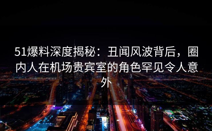 51爆料深度揭秘：丑闻风波背后，圈内人在机场贵宾室的角色罕见令人意外