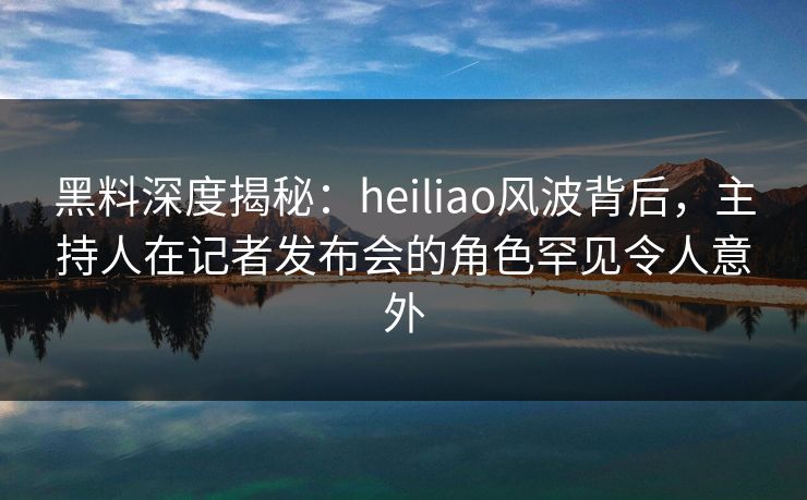 黑料深度揭秘:heiliao风波背后,主持人在记者发布会的角色罕见令人意外 黑料深度揭秘:heiliao风波背后,主持人在记者发布会的角色罕见令人意外