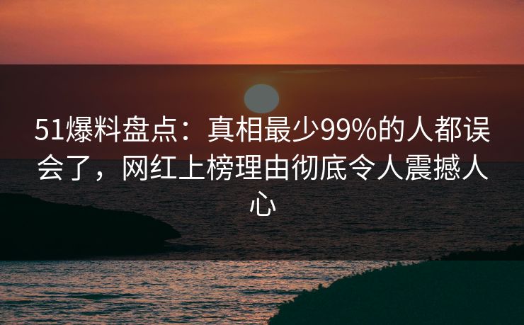 51爆料盘点：真相最少99%的人都误会了，网红上榜理由彻底令人震撼人心