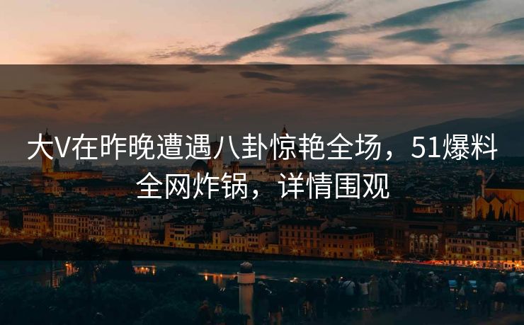 大V在昨晚遭遇八卦惊艳全场，51爆料全网炸锅，详情围观