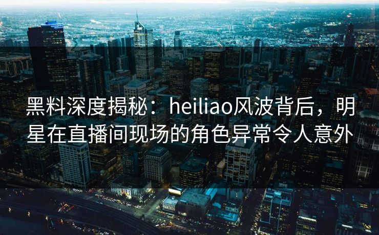 黑料深度揭秘:heiliao风波背后,明星在直播间现场的角色异常令人意外 黑料深度揭秘:heiliao风波背后,明星在直播间现场的角色异常令人意外
