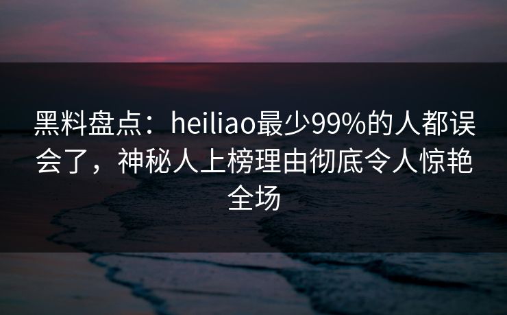 黑料盘点：heiliao最少99%的人都误会了，神秘人上榜理由彻底令人惊艳全场