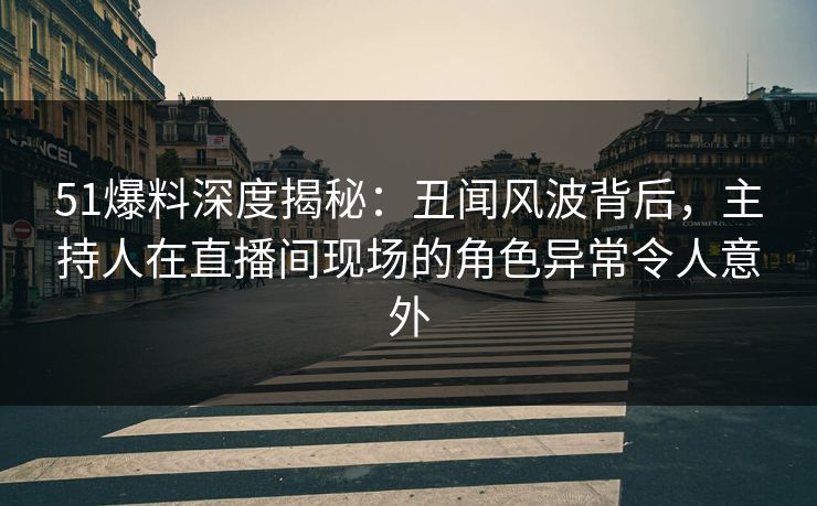 51爆料深度揭秘：丑闻风波背后，主持人在直播间现场的角色异常令人意外