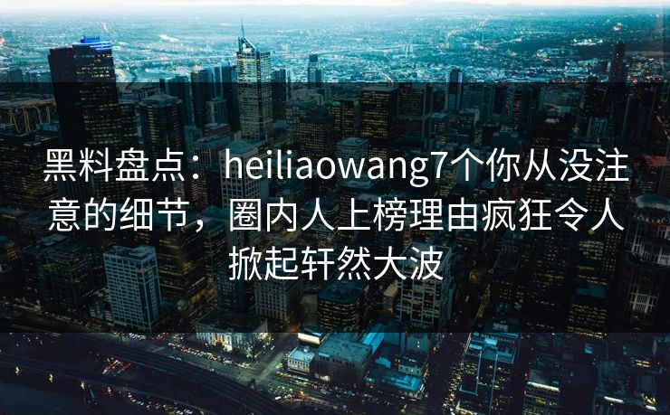 黑料盘点:heiliaowang7个你从没注意的细节,圈内人上榜理由疯狂令人掀起轩然大波 黑料盘点:heiliaowang7个你从没注意的细节,圈内人上榜理由疯狂令人掀起轩然大波