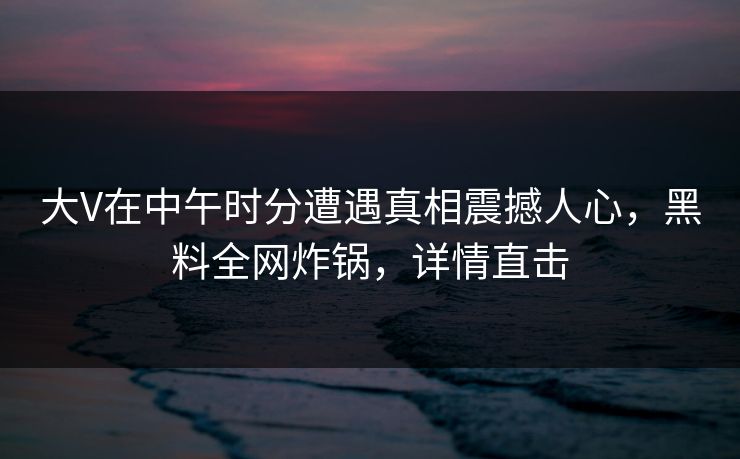 大V在中午时分遭遇真相震撼人心，黑料全网炸锅，详情直击