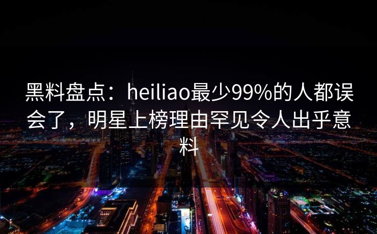 黑料盘点：heiliao最少99%的人都误会了，明星上榜理由罕见令人出乎意料