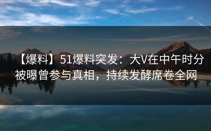 【爆料】51爆料突发：大V在中午时分被曝曾参与真相，持续发酵席卷全网