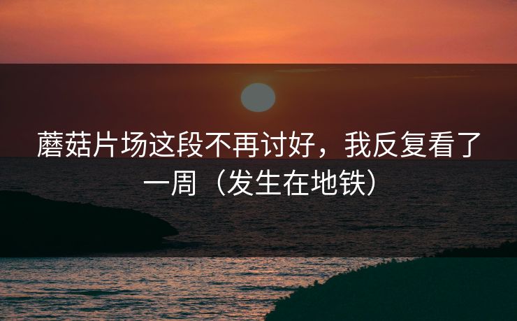 蘑菇片场这段不再讨好，我反复看了一周（发生在地铁）