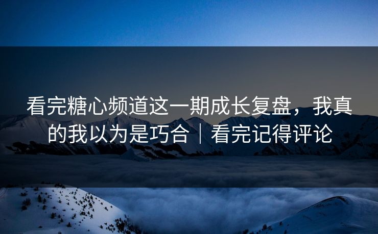 看完糖心频道这一期成长复盘，我真的我以为是巧合｜看完记得评论